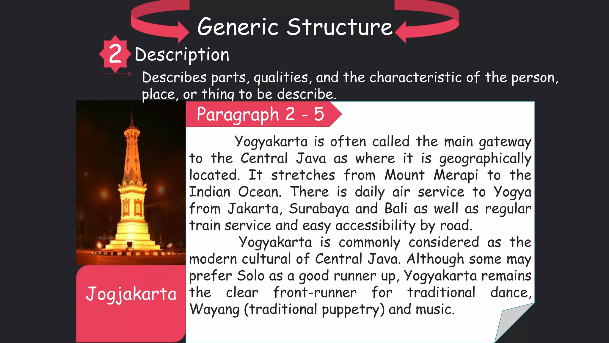 Yogyakarta is often called the main gateway
to the Central Java as where it is geographically
located. It stretches from Mount Merapi to the
Indian Ocean. There is daily air service to Yogya
from Jakarta, Surabaya and Bali as well as regular
train service and easy accessibility by road.
Yogyakarta is commonly considered as the
modern cultural of Central Java. Although some may
prefer Solo as a good runner up, Yogyakarta remains
the clear front-runner for traditional dance,
Wayang (traditional puppetry) and music.
Jogjakarta
Generic Structure
2 Description
Describes parts, qualities, and the characteristic of the person,
place, or thing to be describe.
Paragraph 2 - 5
 