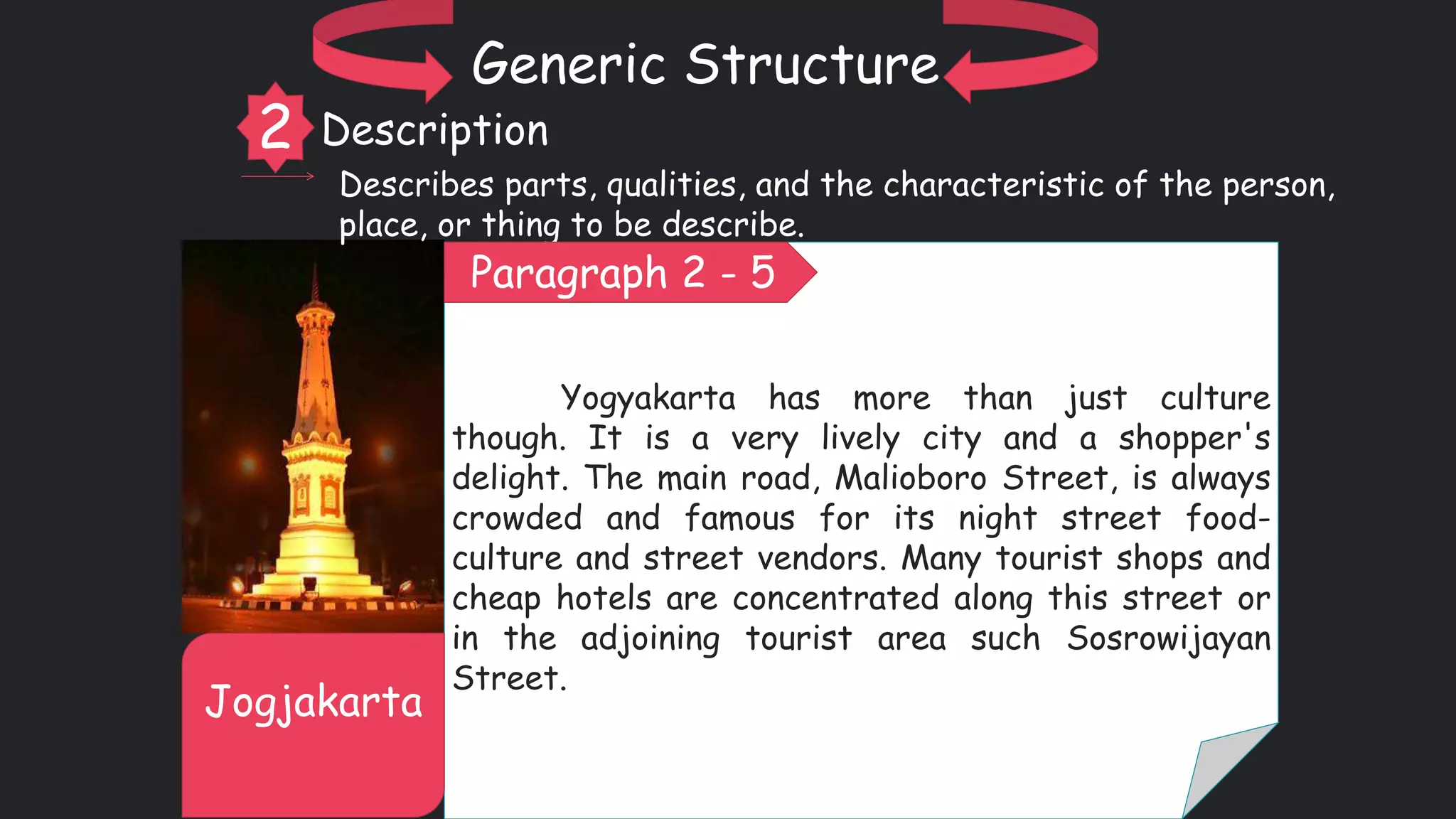 Yogyakarta has more than just culture
though. It is a very lively city and a shopper's
delight. The main road, Malioboro Street, is always
crowded and famous for its night street food-
culture and street vendors. Many tourist shops and
cheap hotels are concentrated along this street or
in the adjoining tourist area such Sosrowijayan
Street.
Jogjakarta
Generic Structure
2 Description
Describes parts, qualities, and the characteristic of the person,
place, or thing to be describe.
Paragraph 2 - 5
 