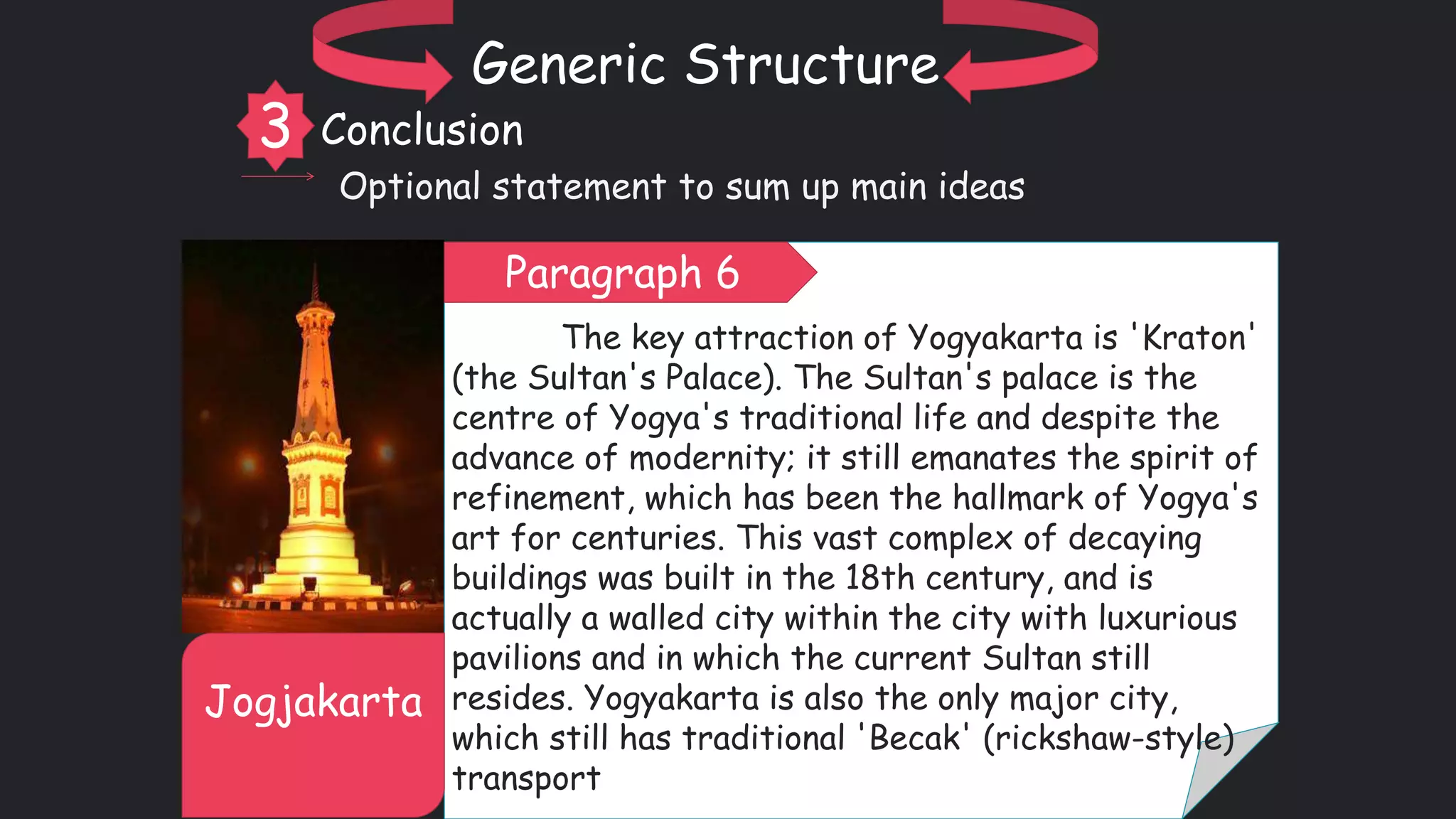The key attraction of Yogyakarta is 'Kraton'
(the Sultan's Palace). The Sultan's palace is the
centre of Yogya's traditional life and despite the
advance of modernity; it still emanates the spirit of
refinement, which has been the hallmark of Yogya's
art for centuries. This vast complex of decaying
buildings was built in the 18th century, and is
actually a walled city within the city with luxurious
pavilions and in which the current Sultan still
resides. Yogyakarta is also the only major city,
which still has traditional 'Becak' (rickshaw-style)
transport
Jogjakarta
Generic Structure
3 Conclusion
Optional statement to sum up main ideas
Paragraph 6
 