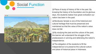 Social Function
The Power of PowerPoint | thepopp.com 7
 Place of study of history of life in the past. By
knowing the history of its foundation and its glorious
days, the students realize how great civilization our
nation has been in the past.
 Borobudur temple is one of the historical and
cultural heritage that must be preserved and
maintained so that the value of the nation's value
does not fall.
 By studying the past and the culture of the past,
the learner will understand the struggle of the
predecessors in winning and defending the nation's
independence.
 The obligation of the students to fill the
independence is to preserve the cultural culture
and place of historical place in Indonesia.
 