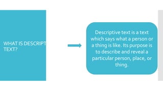 WHAT IS DESCRIPTIVE
TEXT?
Descriptive text is a text
which says what a person or
a thing is like. Its purpose is
to describe and reveal a
particular person, place, or
thing.
 
