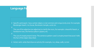 Language Feature of DescriptiveText
 Specific participant : has a certain object, is not common and unique (only one). for example:
Bandengan beach, my house, Borobudur temple, uncle Jim

The use of the adjective (an adjective) to clarify the noun, for example: a beautiful beach, a
handsome man, the famous place in jepara, etc.

The use of simple present tense:The sentence pattern used is simple present because it tells
the fact of the object described.
 Action verb: verbs that show an activity (for example, run, sleep, walk, cut etc
 