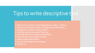 Tips to write descriptive text
1. Make sure to choose a meaningful person, place, or thing. …
2. Introduce the person, place, or thing you are describing. …
3. Engage your reader’s sense of sight. …
4. Describe smells and tastes if you can. …
5. Describe how the moment or item feels. …
6. Describe how your subject sounds.
7. Make unique observations
8. Include some figurative language.
9. Wrap it up
 