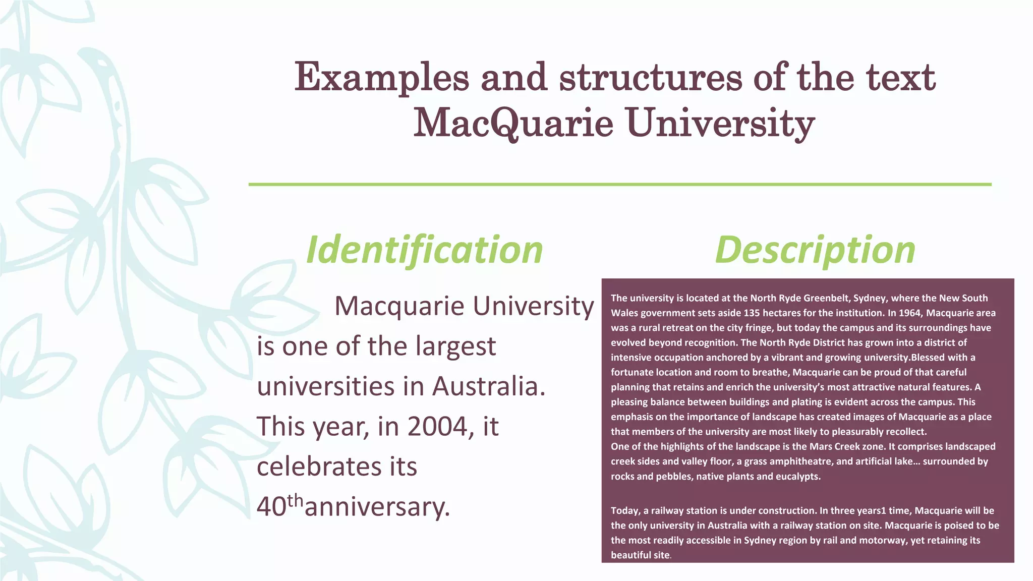 Examples and structures of the text
MacQuarie University
Identification
Macquarie University
is one of the largest
universities in Australia.
This year, in 2004, it
celebrates its
40thanniversary.
Description
The university is located at the North Ryde Greenbelt, Sydney, where the New South
Wales government sets aside 135 hectares for the institution. In 1964, Macquarie area
was a rural retreat on the city fringe, but today the campus and its surroundings have
evolved beyond recognition. The North Ryde District has grown into a district of
intensive occupation anchored by a vibrant and growing university.Blessed with a
fortunate location and room to breathe, Macquarie can be proud of that careful
planning that retains and enrich the university’s most attractive natural features. A
pleasing balance between buildings and plating is evident across the campus. This
emphasis on the importance of landscape has created images of Macquarie as a place
that members of the university are most likely to pleasurably recollect.
One of the highlights of the landscape is the Mars Creek zone. It comprises landscaped
creek sides and valley floor, a grass amphitheatre, and artificial lake… surrounded by
rocks and pebbles, native plants and eucalypts.
Today, a railway station is under construction. In three years1 time, Macquarie will be
the only university in Australia with a railway station on site. Macquarie is poised to be
the most readily accessible in Sydney region by rail and motorway, yet retaining its
beautiful site.
 