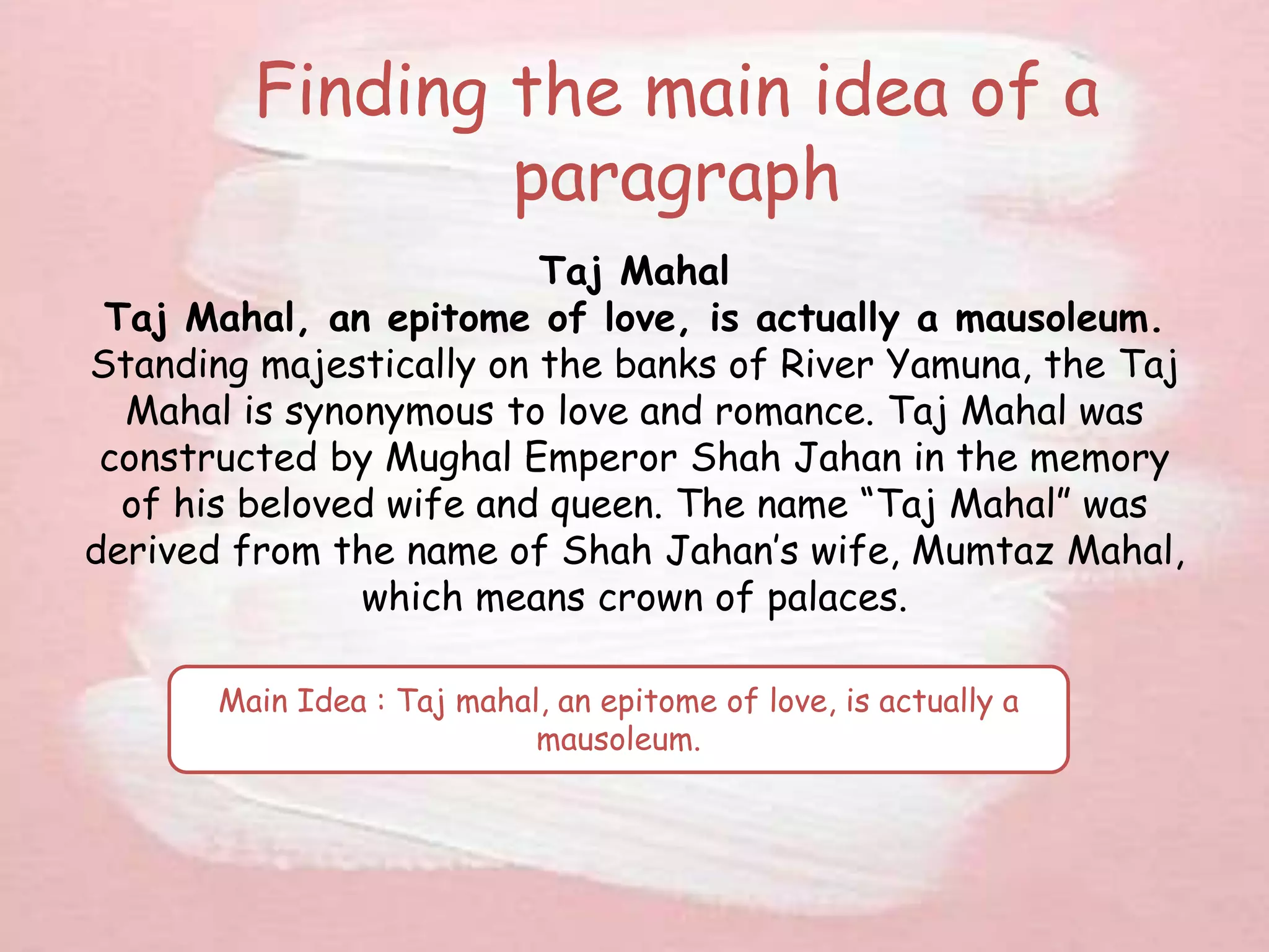 Finding the main idea of a
paragraph
Taj Mahal
Taj Mahal, an epitome of love, is actually a mausoleum.
Standing majestically on the banks of River Yamuna, the Taj
Mahal is synonymous to love and romance. Taj Mahal was
constructed by Mughal Emperor Shah Jahan in the memory
of his beloved wife and queen. The name “Taj Mahal” was
derived from the name of Shah Jahan’s wife, Mumtaz Mahal,
which means crown of palaces.
Main Idea : Taj mahal, an epitome of love, is actually a
mausoleum.
 