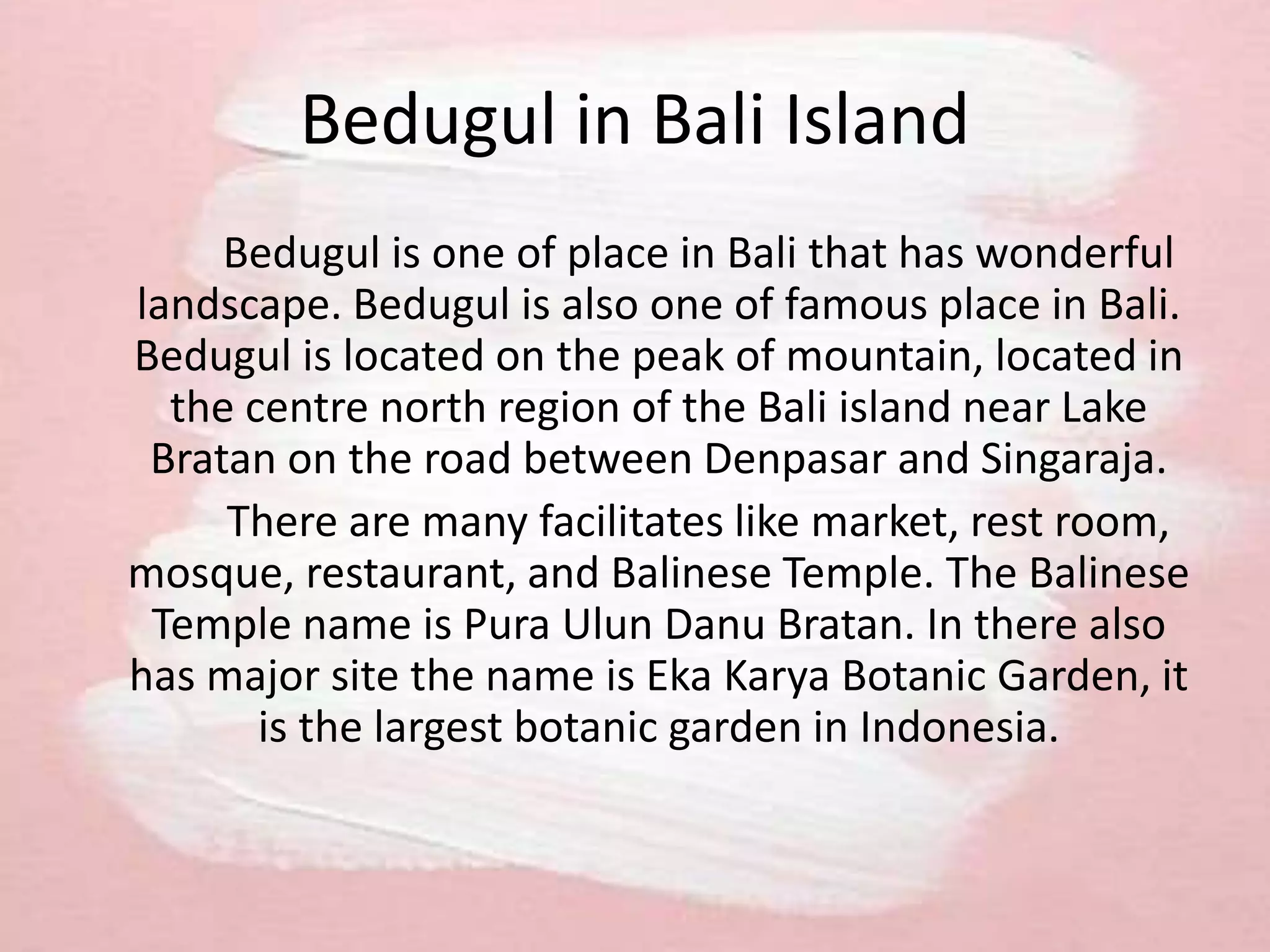 Bedugul in Bali Island
Bedugul is one of place in Bali that has wonderful
landscape. Bedugul is also one of famous place in Bali.
Bedugul is located on the peak of mountain, located in
the centre north region of the Bali island near Lake
Bratan on the road between Denpasar and Singaraja.
There are many facilitates like market, rest room,
mosque, restaurant, and Balinese Temple. The Balinese
Temple name is Pura Ulun Danu Bratan. In there also
has major site the name is Eka Karya Botanic Garden, it
is the largest botanic garden in Indonesia.
 
