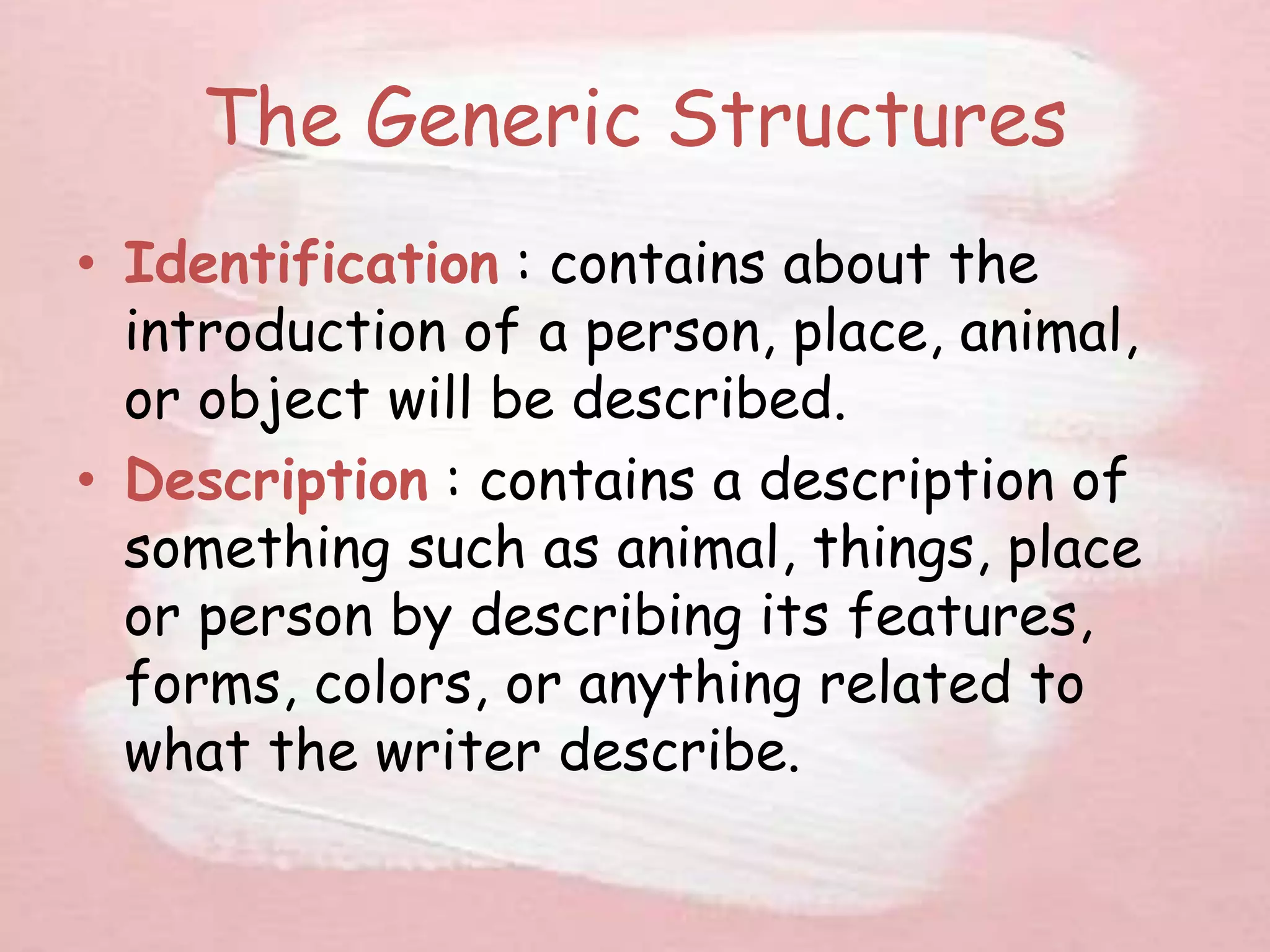 The Generic Structures
• Identification : contains about the
introduction of a person, place, animal,
or object will be described.
• Description : contains a description of
something such as animal, things, place
or person by describing its features,
forms, colors, or anything related to
what the writer describe.
 