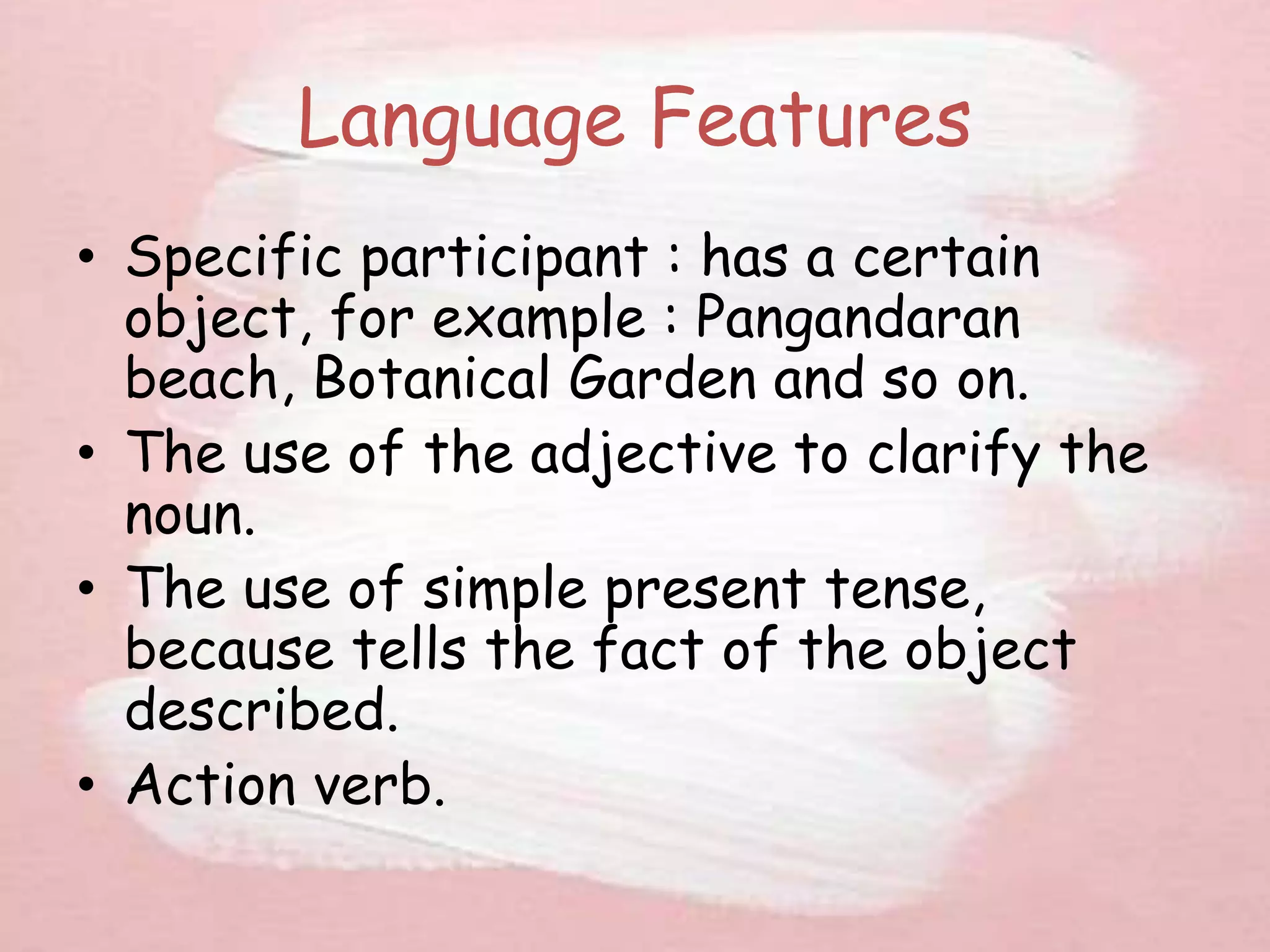 Language Features
• Specific participant : has a certain
object, for example : Pangandaran
beach, Botanical Garden and so on.
• The use of the adjective to clarify the
noun.
• The use of simple present tense,
because tells the fact of the object
described.
• Action verb.
 