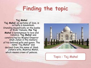 Finding the topic
Taj Mahal
Taj Mahal, an epitome of love, is
actually a mausoleum.
Standing majestically on the banks
of River Yamuna, the Taj
Mahal is synonymous to love and
romance. Taj Mahal was
constructed by Mughal Emperor
Shah Jahan in the memory
of his beloved wife and queen. The
name “Taj Mahal” was
derived from the name of Shah
Jahan’s wife, Mumtaz Mahal,
which means crown of palaces.
Topic : Taj Mahal
 