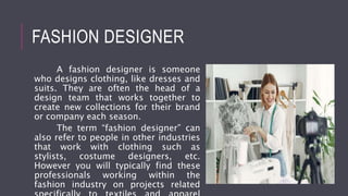FASHION DESIGNER
A fashion designer is someone
who designs clothing, like dresses and
suits. They are often the head of a
design team that works together to
create new collections for their brand
or company each season.
The term “fashion designer” can
also refer to people in other industries
that work with clothing such as
stylists, costume designers, etc.
However you will typically find these
professionals working within the
fashion industry on projects related
 