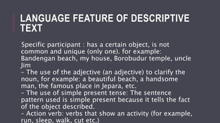 LANGUAGE FEATURE OF DESCRIPTIVE
TEXT
Specific participant : has a certain object, is not
common and unique (only one). for example:
Bandengan beach, my house, Borobudur temple, uncle
Jim
– The use of the adjective (an adjective) to clarify the
noun, for example: a beautiful beach, a handsome
man, the famous place in Jepara, etc.
– The use of simple present tense: The sentence
pattern used is simple present because it tells the fact
of the object described.
– Action verb: verbs that show an activity (for example,
run, sleep, walk, cut etc.)
 