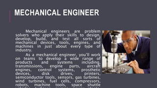MECHANICAL ENGINEER
Mechanical engineers are problem
solvers who apply their skills to design,
develop, build, and test all sorts of
mechanical devices, tools, engines, and
machines in just about every type of
industry.
As a mechanical engineer, you’ll work
on teams to develop a wide range of
products and systems including,
transmissions, engine parts, aircraft
engines, control systems, prosthetic
devices, disk drives, printers,
semiconductor tools, sensors, gas turbines,
wind turbines, fuel cells, compressors,
robots, machine tools, space shuttle
 