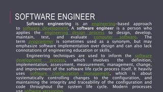 SOFTWARE ENGINEER
Software engineering is an engineering-based approach
to software development. A software engineer is a person who
applies the engineering design process to design, develop,
maintain, test, and evaluate computer software. The
term programmer is sometimes used as a synonym, but may
emphasize software implementation over design and can also lack
connotations of engineering education or skills.
Engineering techniques are used to inform the software
development process, which involves the definition,
implementation, assessment, measurement, management, change,
and improvement of the software life cycle process itself. It heavily
uses software configuration management, which is about
systematically controlling changes to the configuration, and
maintaining the integrity and traceability of the configuration and
code throughout the system life cycle. Modern processes
 