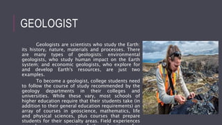 GEOLOGIST
Geologists are scientists who study the Earth:
its history, nature, materials and processes. There
are many types of geologists: environmental
geologists, who study human impact on the Earth
system; and economic geologists, who explore for
and develop Earth's resources, are just two
examples.
To become a geologist, college students need
to follow the course of study recommended by the
geology departments in their colleges and
universities. While these vary, most schools of
higher education require that their students take (in
addition to their general education requirements) an
array of courses in geoscience, mathematics, life
and physical sciences, plus courses that prepare
students for their specialty areas. Field experiences
 