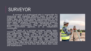SURVEYOR
A surveyor is a professional who is responsible for
measuring and mapping different types of land and
properties. They use specialized tools and equipment to
collect data and create precise representations of the
land and property boundaries. Surveyors are involved in
many types of projects, including construction projects,
real estate transactions, land development, and
environmental assessments. They may work for private
firms, government agencies, or as independent
consultants.
The work of a surveyor involves many tasks,
including researching historical records, analyzing data,
and preparing reports. They also use advanced
technology such as GPS and GIS to produce detailed
maps and other visual representations of the land.
Surveyors must be familiar with legal regulations and
requirements related to land use and property
boundaries. They must also have strong communication
skills, as they often work with a wide range of clients and
stakeholders to ensure that their work meets their needs
and expectations.
 