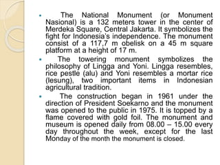  The National Monument (or Monument
Nasional) is a 132 meters tower in the center of
Merdeka Square, Central Jakarta. It symbolizes the
fight for Indonesia’s independence. The monument
consist of a 117,7 m obelisk on a 45 m square
platform at a height of 17 m.
 The towering monument symbolizes the
philosophy of Lingga and Yoni. Lingga resembles,
rice pestle (alu) and Yoni resembles a mortar rice
(lesung), two important items in Indonesian
agricultural tradition.
 The construction began in 1961 under the
direction of President Soekarno and the monument
was opened to the public in 1975. It is topped by a
flame covered with gold foil. The monument and
museum is opened daily from 08.00 – 15.00 every
day throughout the week, except for the last
Monday of the month the monument is closed.
 