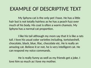 EXAMPLE OF DESCRIPTIVE TEXT
My Sphynx cat is the only pet I have. He has a little
hair but is not totally hairless as he has a peach fuzz over
much of his body. His coat is often a warm chamois. My
Sphynx has a normal cat proportion.
I like his tail although my mom say that it is like a rats
tail. I love his usual color varieties including, tortoiseshell,
chocolate, black, blue, lilac, chocolate etc. He is really an
amazing cat. Believe it or not, he is very intelligent cat. He
can respond my voice commands.
He is really funny as well as my friends get a joke. I
love him so much as I love my mother.
 