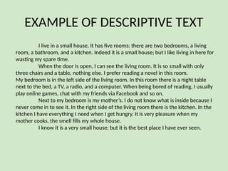 EXAMPLE OF DESCRIPTIVE TEXT
I live in a small house. It has five rooms: there are two bedrooms, a living
room, a bathroom, and a kitchen. Indeed it is a small house; but I like living in here for
wasting my spare time.
When the door is open, I can see the living room. It is so small with only
three chairs and a table, nothing else. I prefer reading a novel in this room.
My bedroom is in the left side of the living room. In this room there is a night table
next to the bed, a TV, a radio, and a computer. When being bored of reading, I usually
play online games, chat with my friends via Facebook and so on.
Next to my bedroom is my mother’s. I do not know what is inside because I
never come in to see it. In the right side of the living room there is the kitchen. In the
kitchen I have everything I need when I get hungry. It is very pleasure when my
mother cooks, the smell fills my whole house.
I know it is a very small house; but it is the best place I have ever seen.
 