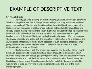 EXAMPLE OF DESCRIPTIVE TEXT
My Friend, Dinda
A pretty girl who is sitting on the chair is Devya Dinda. People call her Dinda.
She has a long black hair that is always neatly tied up. The pony in front of her head
covers her forehead. She has a white skin and two beautiful black round eyes with
flicks eyebrow. Her noose is not too sharp but also not too flat. Her round face and
chubby cheeks make people want to touch it. She has a sweet little red lip coupled with
some soft hairs above look like a mustache which add her sweetness as a girl.
Dinda‘s body is little bit fat. She is not too high which only around 164 cm. However,
she is very energetic and active girl. She also always notices her style in dressing. She
always dress attractively combined with accessories such as clocks, bracelets, rings
going well with the clothes that she wears. Therefore, she is called as a Miss
Fashionista by most of my friends.
Dinda is a cheery girl. She always laughs when I or the other friends taunt
her. I also get confused because she is hard to get angry. She is also one of smart
students in my class. She always gets good grades in my class and becomes teacher’s
favorite students at school. Besides smart, she is also quite friendly with everyone.
Dinda is easy to get a new friend because she is fun to talk to the new people. No
wonder she is liked by everyone in the school and became the idol of the men,
including myself.
 