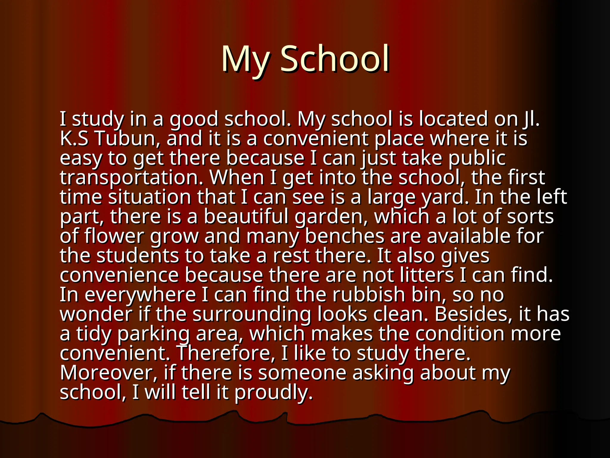 My School
My School
I study in a good school. My school is located on Jl.
I study in a good school. My school is located on Jl.
K.S Tubun, and it is a convenient place where it is
K.S Tubun, and it is a convenient place where it is
easy to get there because I can just take public
easy to get there because I can just take public
transportation. When I get into the school, the first
transportation. When I get into the school, the first
time situation that I can see is a large yard. In the left
time situation that I can see is a large yard. In the left
part, there is a beautiful garden, which a lot of sorts
part, there is a beautiful garden, which a lot of sorts
of flower grow and many benches are available for
of flower grow and many benches are available for
the students to take a rest there. It also gives
the students to take a rest there. It also gives
convenience because there are not litters I can find.
convenience because there are not litters I can find.
In everywhere I can find the rubbish bin, so no
In everywhere I can find the rubbish bin, so no
wonder if the surrounding looks clean. Besides, it has
wonder if the surrounding looks clean. Besides, it has
a tidy parking area, which makes the condition more
a tidy parking area, which makes the condition more
convenient. Therefore, I like to study there.
convenient. Therefore, I like to study there.
Moreover, if there is someone asking about my
Moreover, if there is someone asking about my
school, I will tell it proudly.
school, I will tell it proudly.
 