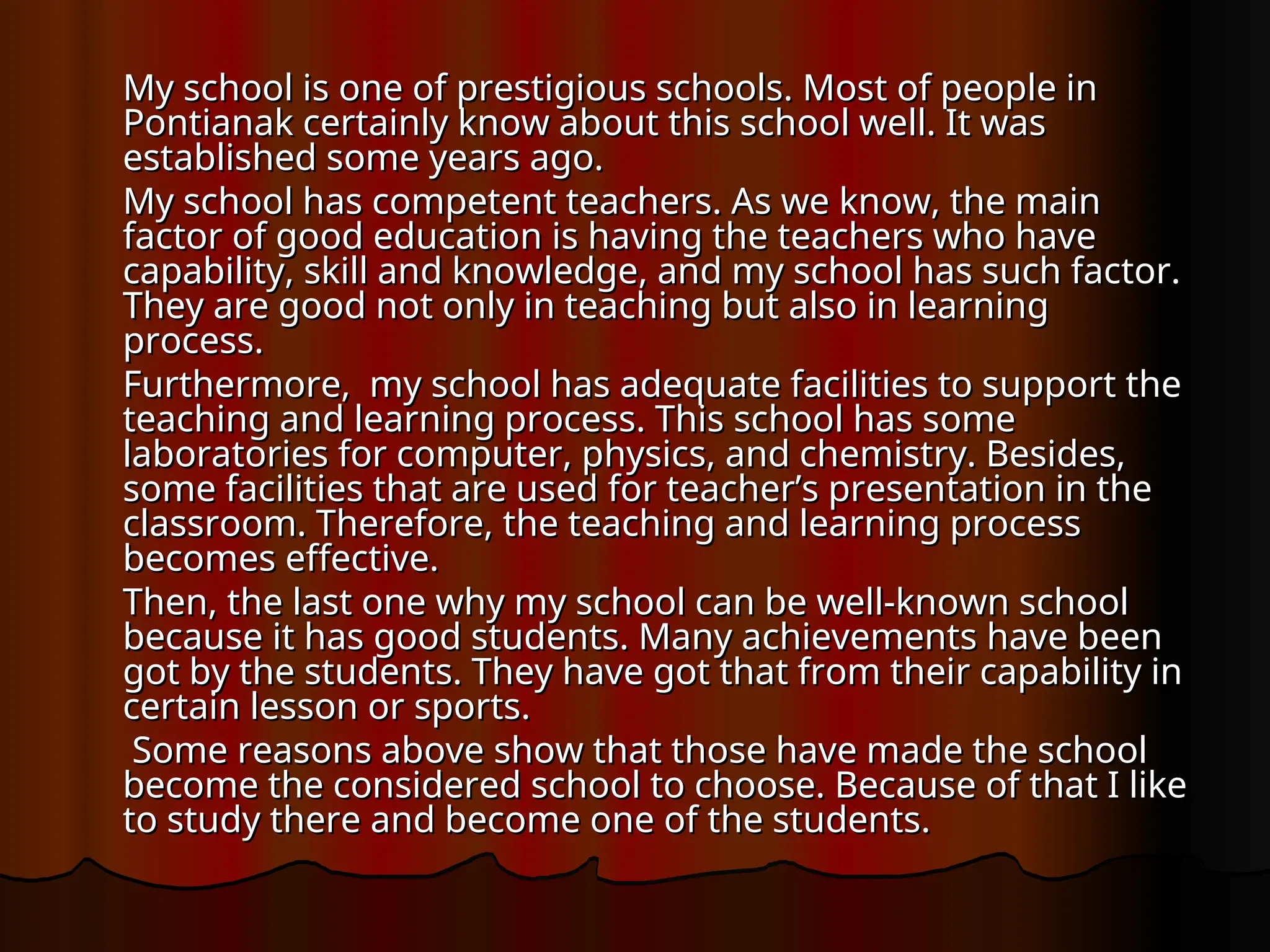 My school is one of prestigious schools. Most of people in
My school is one of prestigious schools. Most of people in
Pontianak certainly know about this school well. It was
Pontianak certainly know about this school well. It was
established some years ago.
established some years ago.
My school has competent teachers. As we know, the main
My school has competent teachers. As we know, the main
factor of good education is having the teachers who have
factor of good education is having the teachers who have
capability, skill and knowledge, and my school has such factor.
capability, skill and knowledge, and my school has such factor.
They are good not only in teaching but also in learning
They are good not only in teaching but also in learning
process.
process.
Furthermore, my school has adequate facilities to support the
Furthermore, my school has adequate facilities to support the
teaching and learning process. This school has some
teaching and learning process. This school has some
laboratories for computer, physics, and chemistry. Besides,
laboratories for computer, physics, and chemistry. Besides,
some facilities that are used for teacher’s presentation in the
some facilities that are used for teacher’s presentation in the
classroom. Therefore, the teaching and learning process
classroom. Therefore, the teaching and learning process
becomes effective.
becomes effective.
Then, the last one why my school can be well-known school
Then, the last one why my school can be well-known school
because it has good students. Many achievements have been
because it has good students. Many achievements have been
got by the students. They have got that from their capability in
got by the students. They have got that from their capability in
certain lesson or sports.
certain lesson or sports.
Some reasons above show that those have made the school
Some reasons above show that those have made the school
become the considered school to choose. Because of that I like
become the considered school to choose. Because of that I like
to study there and become one of the students.
to study there and become one of the students.
 
