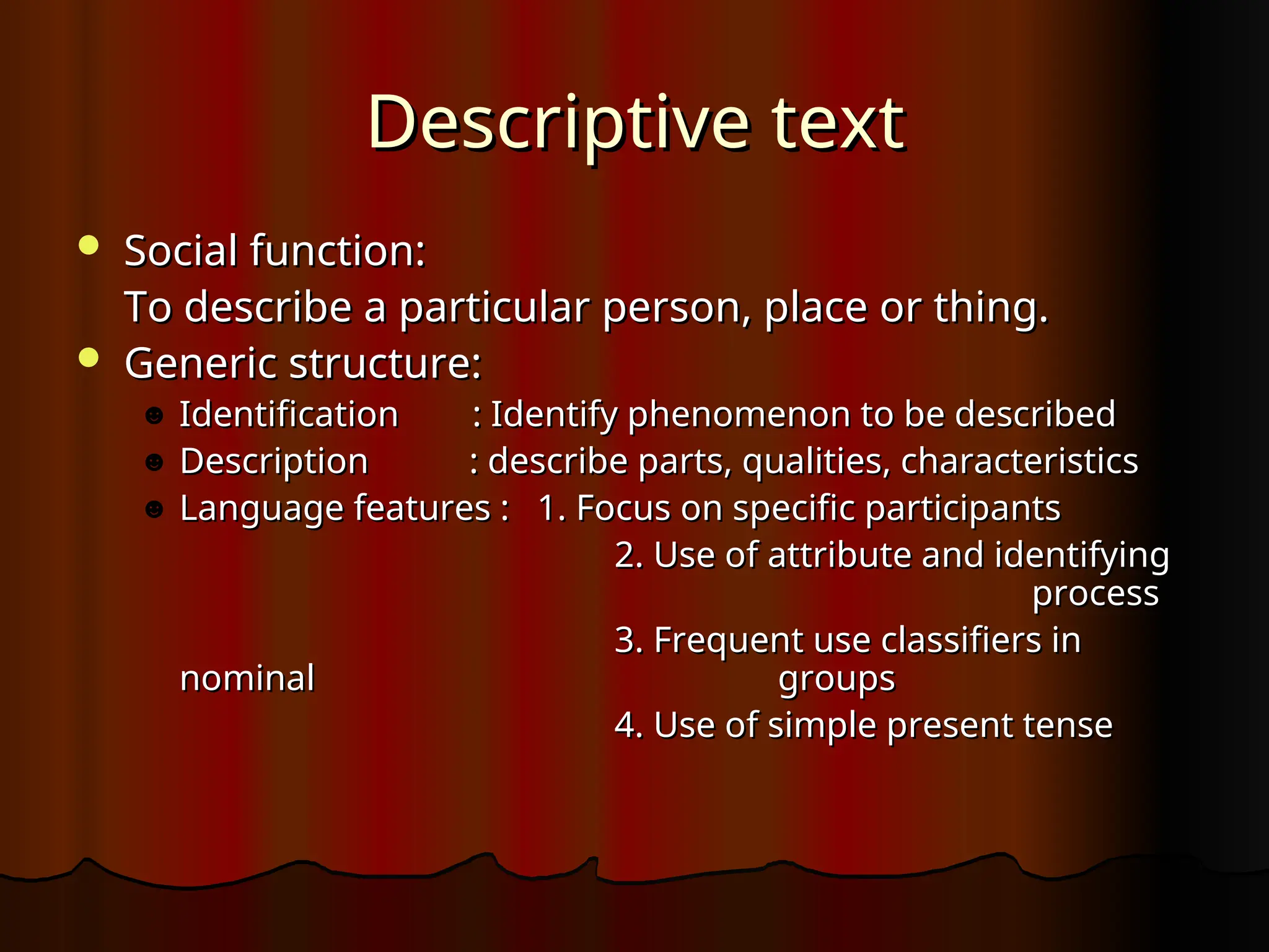 Descriptive text
Descriptive text
 Social function:
Social function:
To describe a particular person, place or thing.
To describe a particular person, place or thing.
 Generic structure:
Generic structure:
☻ Identification : Identify phenomenon to be described
Identification : Identify phenomenon to be described
☻ Description : describe parts, qualities, characteristics
Description : describe parts, qualities, characteristics
☻ Language features : 1. Focus on specific participants
Language features : 1. Focus on specific participants
2. Use of attribute and identifying
2. Use of attribute and identifying
process
process
3. Frequent use classifiers in
3. Frequent use classifiers in
nominal
nominal groups
groups
4. Use of simple present tense
4. Use of simple present tense
 