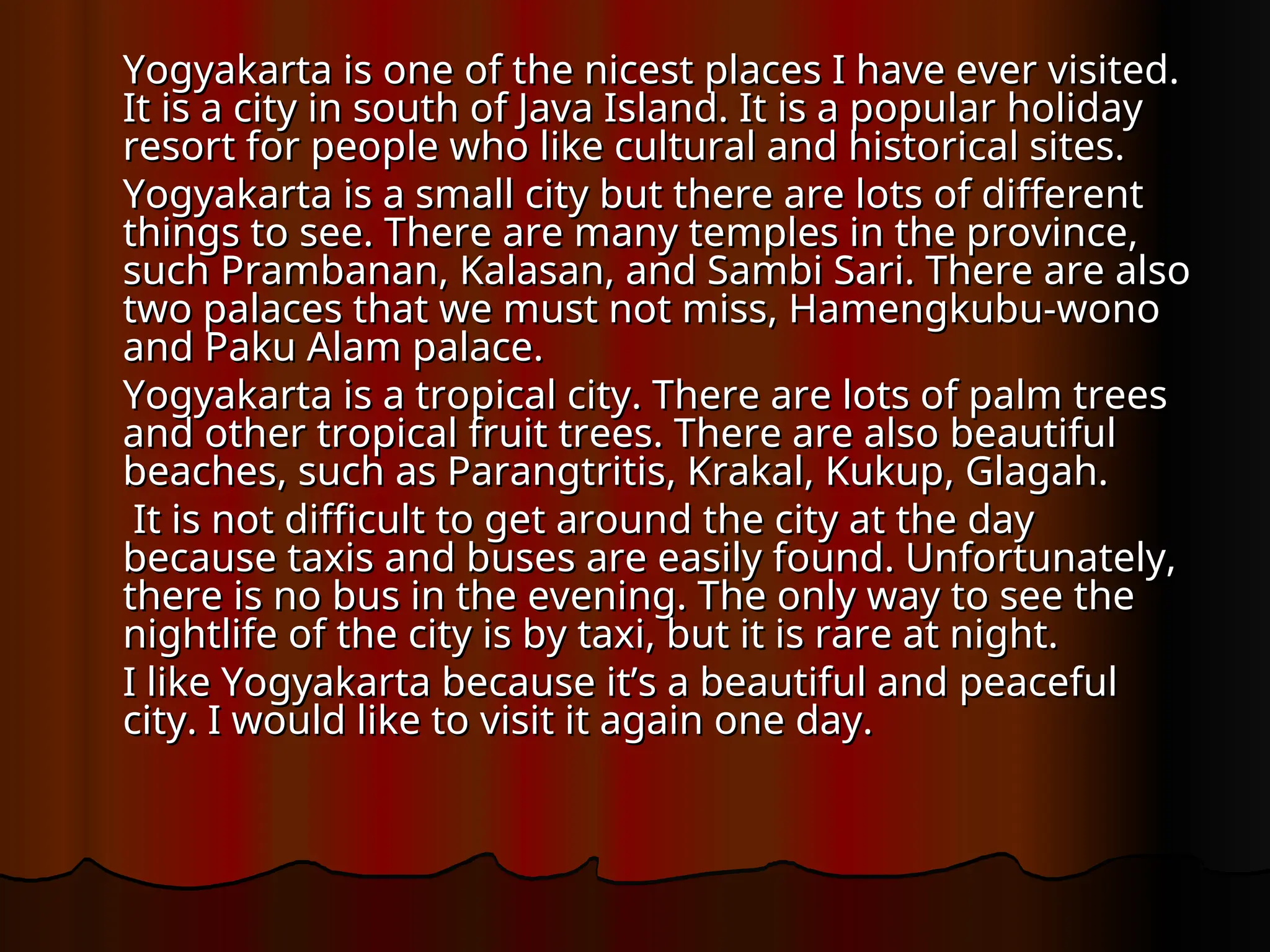 Yogyakarta is one of the nicest places I have ever visited.
Yogyakarta is one of the nicest places I have ever visited.
It is a city in south of Java Island. It is a popular holiday
It is a city in south of Java Island. It is a popular holiday
resort for people who like cultural and historical sites.
resort for people who like cultural and historical sites.
Yogyakarta is a small city but there are lots of different
Yogyakarta is a small city but there are lots of different
things to see. There are many temples in the province,
things to see. There are many temples in the province,
such Prambanan, Kalasan, and Sambi Sari. There are also
such Prambanan, Kalasan, and Sambi Sari. There are also
two palaces that we must not miss, Hamengkubu-wono
two palaces that we must not miss, Hamengkubu-wono
and Paku Alam palace.
and Paku Alam palace.
Yogyakarta is a tropical city. There are lots of palm trees
Yogyakarta is a tropical city. There are lots of palm trees
and other tropical fruit trees. There are also beautiful
and other tropical fruit trees. There are also beautiful
beaches, such as Parangtritis, Krakal, Kukup, Glagah.
beaches, such as Parangtritis, Krakal, Kukup, Glagah.
It is not difficult to get around the city at the day
It is not difficult to get around the city at the day
because taxis and buses are easily found. Unfortunately,
because taxis and buses are easily found. Unfortunately,
there is no bus in the evening. The only way to see the
there is no bus in the evening. The only way to see the
nightlife of the city is by taxi, but it is rare at night.
nightlife of the city is by taxi, but it is rare at night.
I like Yogyakarta because it’s a beautiful and peaceful
I like Yogyakarta because it’s a beautiful and peaceful
city. I would like to visit it again one day.
city. I would like to visit it again one day.
 