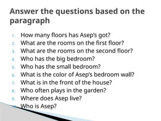 1. How many floors has Asep’s got?
2. What are the rooms on the first floor?
3. What are the rooms on the second floor?
4. Who has the big bedroom?
5. Who has the small bedroom?
6. What is the color of Asep’s bedroom wall?
7. What is in the front of the house?
8. Who often plays in the garden?
9. Where does Asep live?
10. Who is Asep?
Answer the questions based on the
paragraph
 