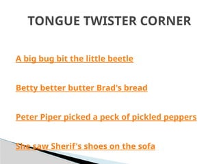 A big bug bit the little beetle
Betty better butter Brad's bread
Peter Piper picked a peck of pickled peppers
She saw Sherif's shoes on the sofa
TONGUE TWISTER CORNER
 