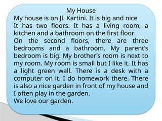 My House
My house is on Jl. Kartini. It is big and nice
It has two floors. It has a living room, a
kitchen and a bathroom on the first floor.
On the second floors, there are three
bedrooms and a bathroom. My parent’s
bedroom is big. My brother’s room is next to
my room. My room is small but I like it. It has
a light green wall. There is a desk with a
computer on it. I do homework there. There
is also a nice garden in front of my house and
I often play in the garden.
We love our garden.
 