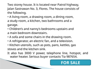 Two storey house. It is located near Patrol highway,
Jalan Sastrawan No. 3, Flores. The house consists of
the following.
• A living room, a drawing room, a dining room,
a study room, a kitchen, two bathrooms and a
garage.
• Children’s and nanny’s bedrooms upstairs and
a main bedroom downstairs.
• A sofa and some chairs in the drawing room.
• A refrigerator, an electric fan, and a television.
• Kitchen utensils, such as pots, pans, kettles, gas
stoves and the kitchen sink.
It also has 3000 V power, telephone line, hotspot, and
water heater. Serious buyer contacts Tia 987654.
FOR SALE
 