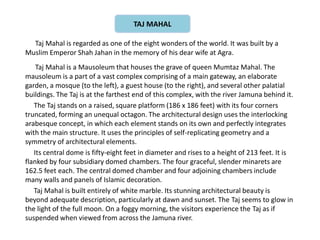 Taj Mahal is regarded as one of the eight wonders of the world. It was built by a
Muslim Emperor Shah Jahan in the memory of his dear wife at Agra.
Taj Mahal is a Mausoleum that houses the grave of queen Mumtaz Mahal. The
mausoleum is a part of a vast complex comprising of a main gateway, an elaborate
garden, a mosque (to the left), a guest house (to the right), and several other palatial
buildings. The Taj is at the farthest end of this complex, with the river Jamuna behind it.
The Taj stands on a raised, square platform (186 x 186 feet) with its four corners
truncated, forming an unequal octagon. The architectural design uses the interlocking
arabesque concept, in which each element stands on its own and perfectly integrates
with the main structure. It uses the principles of self-replicating geometry and a
symmetry of architectural elements.
Its central dome is fifty-eight feet in diameter and rises to a height of 213 feet. It is
flanked by four subsidiary domed chambers. The four graceful, slender minarets are
162.5 feet each. The central domed chamber and four adjoining chambers include
many walls and panels of Islamic decoration.
Taj Mahal is built entirely of white marble. Its stunning architectural beauty is
beyond adequate description, particularly at dawn and sunset. The Taj seems to glow in
the light of the full moon. On a foggy morning, the visitors experience the Taj as if
suspended when viewed from across the Jamuna river.
TAJ MAHAL
 