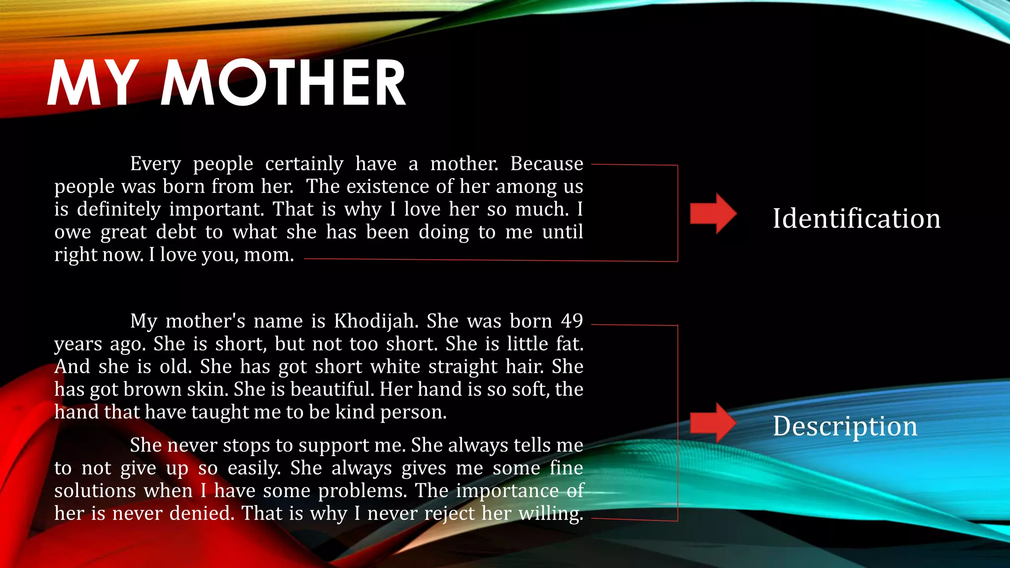 MY MOTHER
Every people certainly have a mother. Because
people was born from her. The existence of her among us
is definitely important. That is why I love her so much. I
owe great debt to what she has been doing to me until
right now. I love you, mom.
My mother's name is Khodijah. She was born 49
years ago. She is short, but not too short. She is little fat.
And she is old. She has got short white straight hair. She
has got brown skin. She is beautiful. Her hand is so soft, the
hand that have taught me to be kind person.
She never stops to support me. She always tells me
to not give up so easily. She always gives me some fine
solutions when I have some problems. The importance of
her is never denied. That is why I never reject her willing.
Identification
Description
 