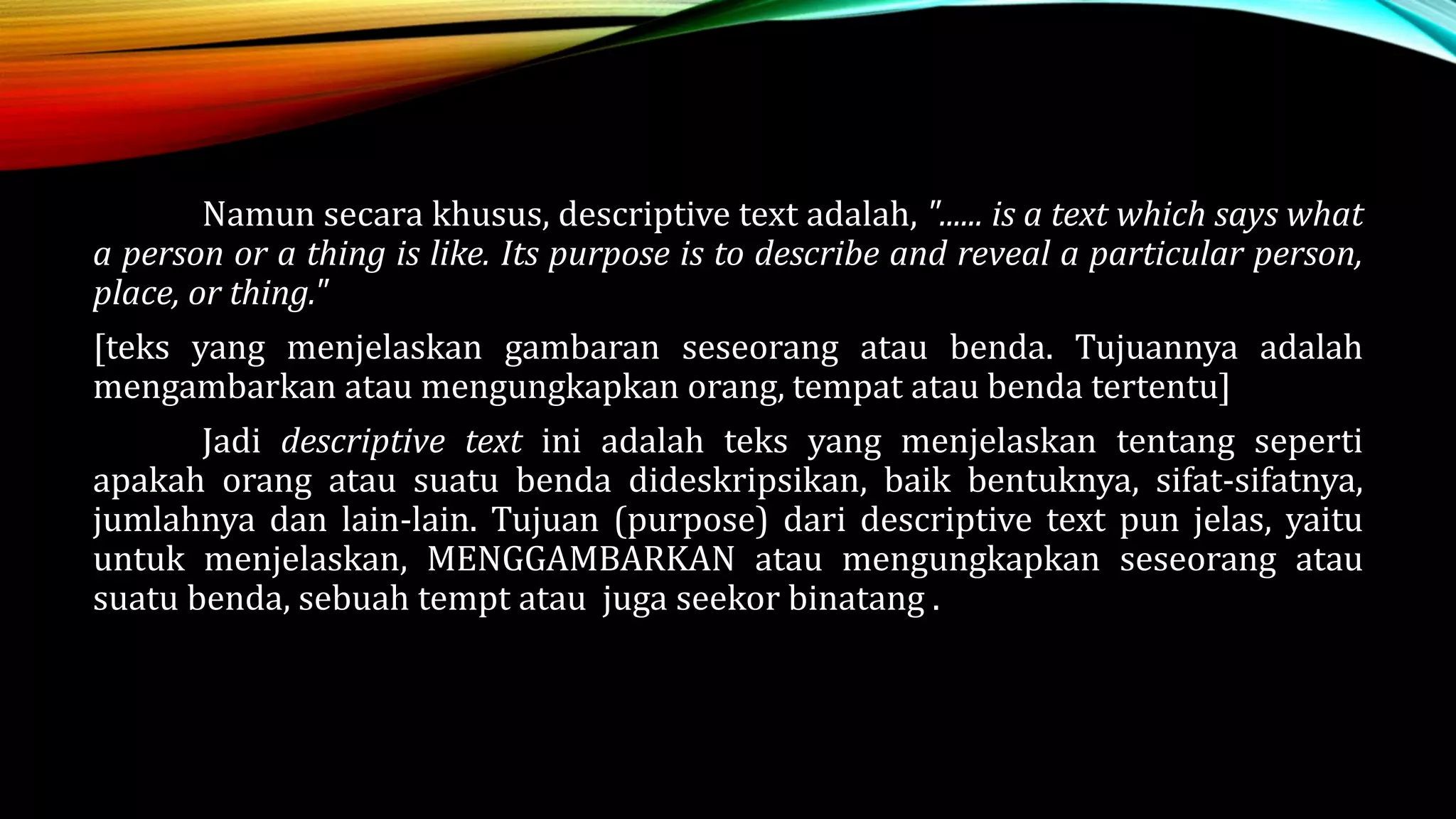 Namun secara khusus, descriptive text adalah, "...... is a text which says what
a person or a thing is like. Its purpose is to describe and reveal a particular person,
place, or thing."
[teks yang menjelaskan gambaran seseorang atau benda. Tujuannya adalah
mengambarkan atau mengungkapkan orang, tempat atau benda tertentu]
Jadi descriptive text ini adalah teks yang menjelaskan tentang seperti
apakah orang atau suatu benda dideskripsikan, baik bentuknya, sifat-sifatnya,
jumlahnya dan lain-lain. Tujuan (purpose) dari descriptive text pun jelas, yaitu
untuk menjelaskan, MENGGAMBARKAN atau mengungkapkan seseorang atau
suatu benda, sebuah tempt atau juga seekor binatang .
 
