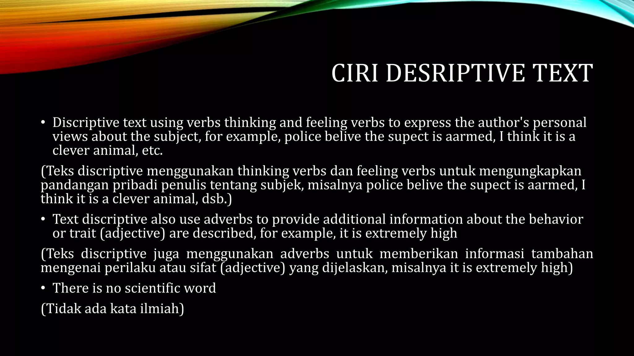 CIRI DESRIPTIVE TEXT
• Discriptive text using verbs thinking and feeling verbs to express the author's personal
views about the subject, for example, police belive the supect is aarmed, I think it is a
clever animal, etc.
(Teks discriptive menggunakan thinking verbs dan feeling verbs untuk mengungkapkan
pandangan pribadi penulis tentang subjek, misalnya police belive the supect is aarmed, I
think it is a clever animal, dsb.)
• Text discriptive also use adverbs to provide additional information about the behavior
or trait (adjective) are described, for example, it is extremely high
(Teks discriptive juga menggunakan adverbs untuk memberikan informasi tambahan
mengenai perilaku atau sifat (adjective) yang dijelaskan, misalnya it is extremely high)
• There is no scientific word
(Tidak ada kata ilmiah)
 