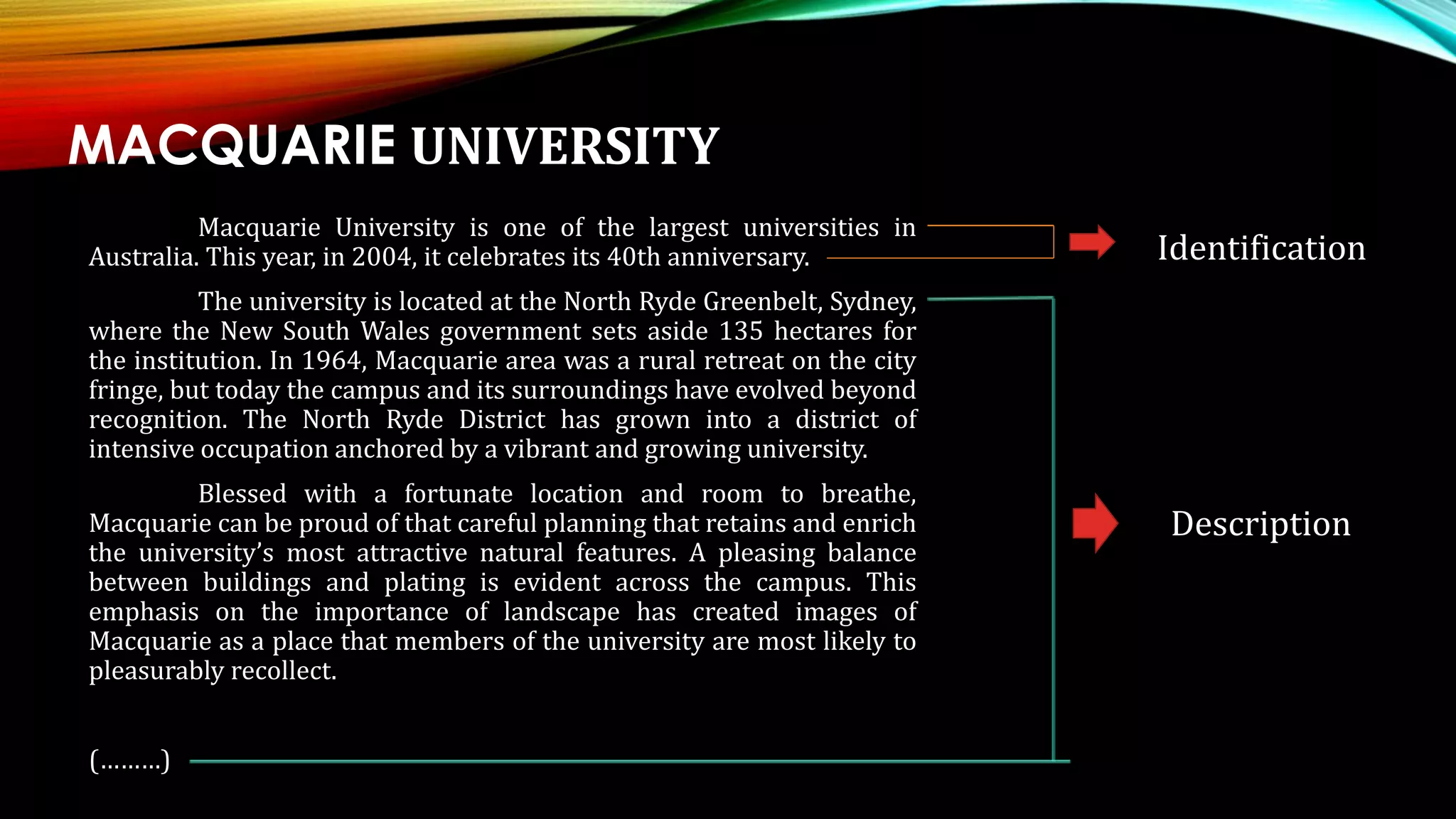 MACQUARIE UNIVERSITY
Macquarie University is one of the largest universities in
Australia. This year, in 2004, it celebrates its 40th anniversary.
The university is located at the North Ryde Greenbelt, Sydney,
where the New South Wales government sets aside 135 hectares for
the institution. In 1964, Macquarie area was a rural retreat on the city
fringe, but today the campus and its surroundings have evolved beyond
recognition. The North Ryde District has grown into a district of
intensive occupation anchored by a vibrant and growing university.
Blessed with a fortunate location and room to breathe,
Macquarie can be proud of that careful planning that retains and enrich
the university’s most attractive natural features. A pleasing balance
between buildings and plating is evident across the campus. This
emphasis on the importance of landscape has created images of
Macquarie as a place that members of the university are most likely to
pleasurably recollect.
(………)
Identification
Description
 