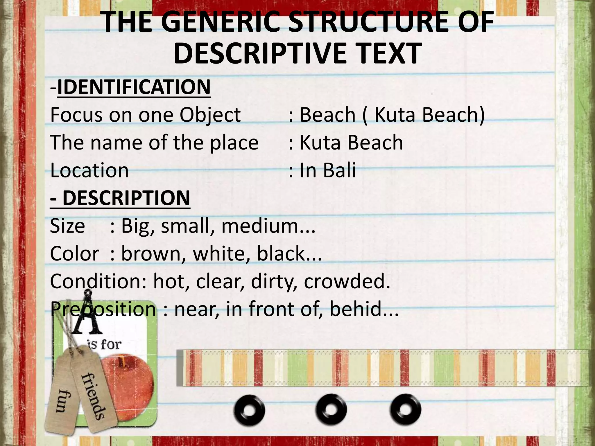 THE GENERIC STRUCTURE OF
DESCRIPTIVE TEXT
-IDENTIFICATION
Focus on one Object : Beach ( Kuta Beach)
The name of the place : Kuta Beach
Location : In Bali
- DESCRIPTION
Size : Big, small, medium...
Color : brown, white, black...
Condition: hot, clear, dirty, crowded.
Preposition : near, in front of, behid...