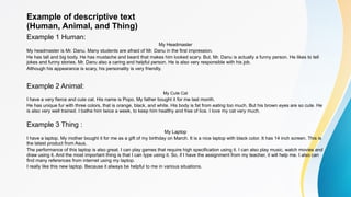 Example of descriptive text
(Human, Animal, and Thing)
Example 1 Human:
My Headmaster
My headmaster is Mr. Danu. Many students are afraid of Mr. Danu in the first impression.
He has tall and big body. He has mustache and beard that makes him looked scary. But, Mr. Danu is actually a funny person. He likes to tell
jokes and funny stories. Mr. Danu also a caring and helpful person. He is also very responsible with his job.
Although his appearance is scary, his personality is very friendly.
Example 2 Animal:
My Cute Cat
I have a very fierce and cute cat. His name is Popo. My father bought it for me last month.
He has unique fur with three colors, that is orange, black, and white. His body is fat from eating too much. But his brown eyes are so cute. He
is also very well trained. I bathe him twice a week, to keep him healthy and free of lice. I love my cat very much.
Example 3 Thing :
My Laptop
I have a laptop. My mother bought it for me as a gift of my birthday on March. It is a nice laptop with black color. It has 14 inch screen. This is
the latest product from Asus.
The performance of this laptop is also great. I can play games that require high specification using it. I can also play music, watch movies and
draw using it. And the most important thing is that I can type using it. So, if I have the assignment from my teacher, it will help me. I also can
find many references from internet using my laptop.
I really like this new laptop. Because it always be helpful to me in various situations.
 