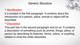 Generic Structure
Identification
It is located in the first paragraph. It contains about the
introduction of a person, place, animal or object will be
described.
Description
This part lies in the second paragraph and so on. It contains
a description of something such as animal, things, place, or
person by describing its features, forms, colors, or anything
related to what the writer describes.
 