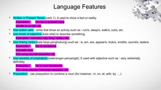 Language Features
• Written in Present Tense (verb 1). It used to show a fact or reality.
Examples : He has a pointed nose.
Giraffe is so tall, etc.
• Use action verb : verbs that show an activity such as : run/s, sleep/s, walk/s, cut/s, etc
• Use kinds of adjective (kata sifat) to describe something.
Examples : beautiful, big, long, sharp, etc.
• Use linking verbs (kata kerja penghubung) such as : is, am, are, appear/s, look/s, smell/s, sound/s, taste/s.
Examples : He is handsome.
It smells nice.
The song sounds beautiful, etc.
• Use adverbs of emphasize (keterangan penyangat). It used with adjective such as : very, extremely,
definitely.
Examples : He is very handsome
The song sounds extremely beautiful, etc.
• Preposition : use preposition to combine a noun (for instance : in, on, at, with, by ….)
 
