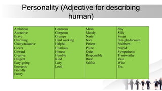 Personality (Adjective for describing
human)
Ambitious
Attractive
Brave
Charming
Chatty/talkative
Clever
Coward
Creative
Diligent
Easy-going
Energetic
Friendly
Funny
Generous
Gorgeous
Grumpy
Hard working
Helpful
Hilarious
Honest
Humble
Kind
Lazy
Loud
Mean
Moody
Nasty
Nice
Patient
Polite
Quiet
Responsible
Rude
Selfish
Shy
Silly
Smart
Straight-forward
Stubborn
Stupid
Sympathetic
Trustworthy
Vain
Wise
Etc.
 