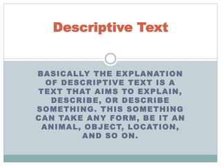 BASICALLY THE EXPLANATION
OF DESCRIPTIVE TEXT IS A
TEXT THAT AIMS TO EXPLAIN,
DESCRIBE, OR DESCRIBE
SOMETHING. THIS SOMETHING
CAN TAKE ANY FORM, BE IT AN
ANIMAL, OBJECT, LOCATION,
AND SO ON.
Descriptive Text
 