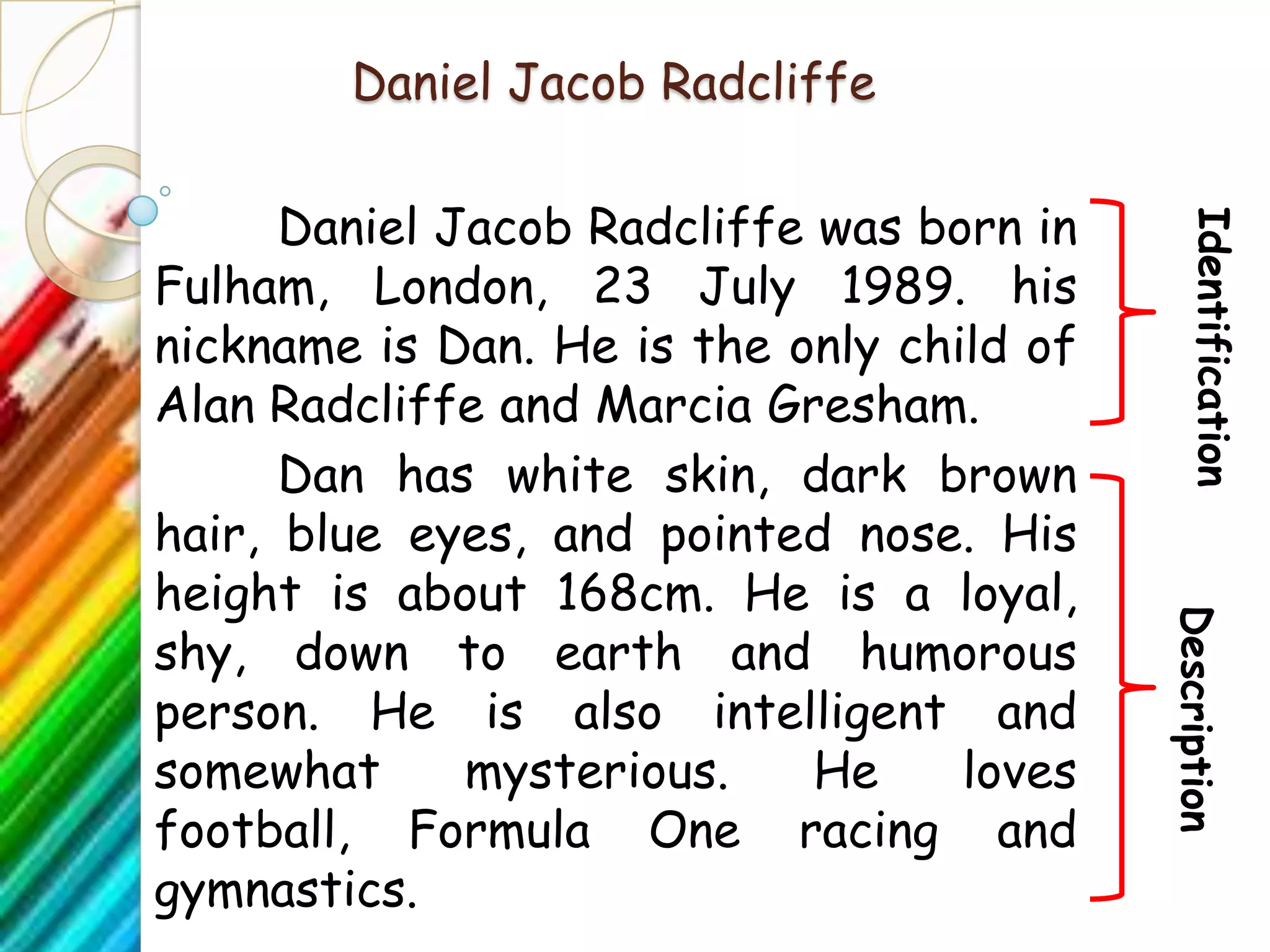 Daniel Jacob Radcliffe

      Daniel Jacob Radcliffe was born in




                                              Identification
Fulham, London, 23 July 1989. his
nickname is Dan. He is the only child of
Alan Radcliffe and Marcia Gresham.
      Dan has white skin, dark brown
hair, blue eyes, and pointed nose. His
height is about 168cm. He is a loyal,




                                           Description
shy, down to earth and humorous
person. He is also intelligent and
somewhat      mysterious.    He    loves
football, Formula One racing and
gymnastics.
 