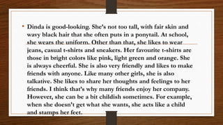 • Dinda is good-looking. She’s not too tall, with fair skin and
wavy black hair that she often puts in a ponytail. At school,
she wears the uniform. Other than that, she likes to wear
jeans, casual t-shirts and sneakers. Her favourite t-shirts are
those in bright colors like pink, light green and orange. She
is always cheerful. She is also very friendly and likes to make
friends with anyone. Like many other girls, she is also
talkative. She likes to share her thoughts and feelings to her
friends. I think that’s why many friends enjoy her company.
However, she can be a bit childish sometimes. For example,
when she doesn’t get what she wants, she acts like a child
and stamps her feet.
 