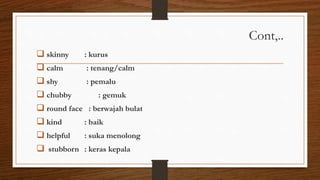 Cont,..
 skinny : kurus
 calm : tenang/calm
 shy : pemalu
 chubby : gemuk
 round face : berwajah bulat
 kind : baik
 helpful : suka menolong
 stubborn : keras kepala
 