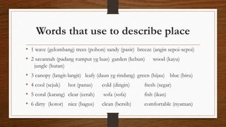 Words that use to describe place
• 1 wave (gelombang) trees (pohon) sandy (pasir) breeze (angin sepoi-sepoi)
• 2 savannah (padang rumput yg luas) garden (kebun) wood (kayu)
jungle (hutan)
• 3 canopy (langit-langit) leafy (daun yg rindang) green (hijau) blue (biru)
• 4 cool (sejuk) hot (panas) cold (dingin) fresh (segar)
• 5 coral (karang) clear (cerah) sofa (sofa) fish (ikan)
• 6 dirty (kotor) nice (bagus) clean (bersih) comfortable (nyaman)
 