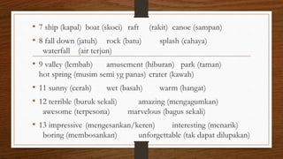 • 7 ship (kapal) boat (skoci) raft (rakit) canoe (sampan)
• 8 fall down (jatuh) rock (batu) splash (cahaya)
waterfall (air terjun)
• 9 valley (lembah) amusement (hiburan) park (taman)
hot spring (musim semi yg panas) crater (kawah)
• 11 sunny (cerah) wet (basah) warm (hangat)
• 12 terrible (buruk sekali) amazing (mengagumkan)
awesome (terpesona) marvelous (bagus sekali)
• 13 impressive (mengesankan/keren) interesting (menarik)
boring (membosankan) unforgettable (tak dapat dilupakan)
 