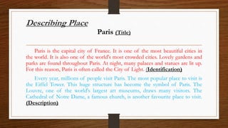 Describing Place
Paris (Title)
Paris is the capital city of France. It is one of the most beautiful cities in
the world. It is also one of the world's most crowded cities. Lovely gardens and
parks are found throughout Paris. At night, many palaces and statues are lit up.
For this reason, Paris is often called the City of Light. (Identification)
Every year, millions of people visit Paris. The most popular place to visit is
the Eiffel Tower. This huge structure has become the symbol of Paris. The
Louvre, one of the world's largest art museums, draws many visitors. The
Cathedral of Notre Dame, a famous church, is another favourite place to visit.
(Description)
 