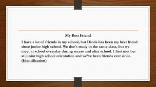 My Best Friend
I have a lot of friends in my school, but Dinda has been my best friend
since junior high school. We don’t study in the same class, but we
meet at school everyday during recess and after school. I first met her
at junior high school orientation and we’ve been friends ever since.
(Identification)
 