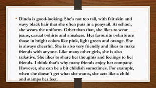 • Dinda is good-looking. She’s not too tall, with fair skin and
wavy black hair that she often puts in a ponytail. At school,
she wears the uniform. Other than that, she likes to wear
jeans, casual t-shirts and sneakers. Her favourite t-shirts are
those in bright colors like pink, light green and orange. She
is always cheerful. She is also very friendly and likes to make
friends with anyone. Like many other girls, she is also
talkative. She likes to share her thoughts and feelings to her
friends. I think that’s why many friends enjoy her company.
However, she can be a bit childish sometimes. For example,
when she doesn’t get what she wants, she acts like a child
and stamps her feet.
 